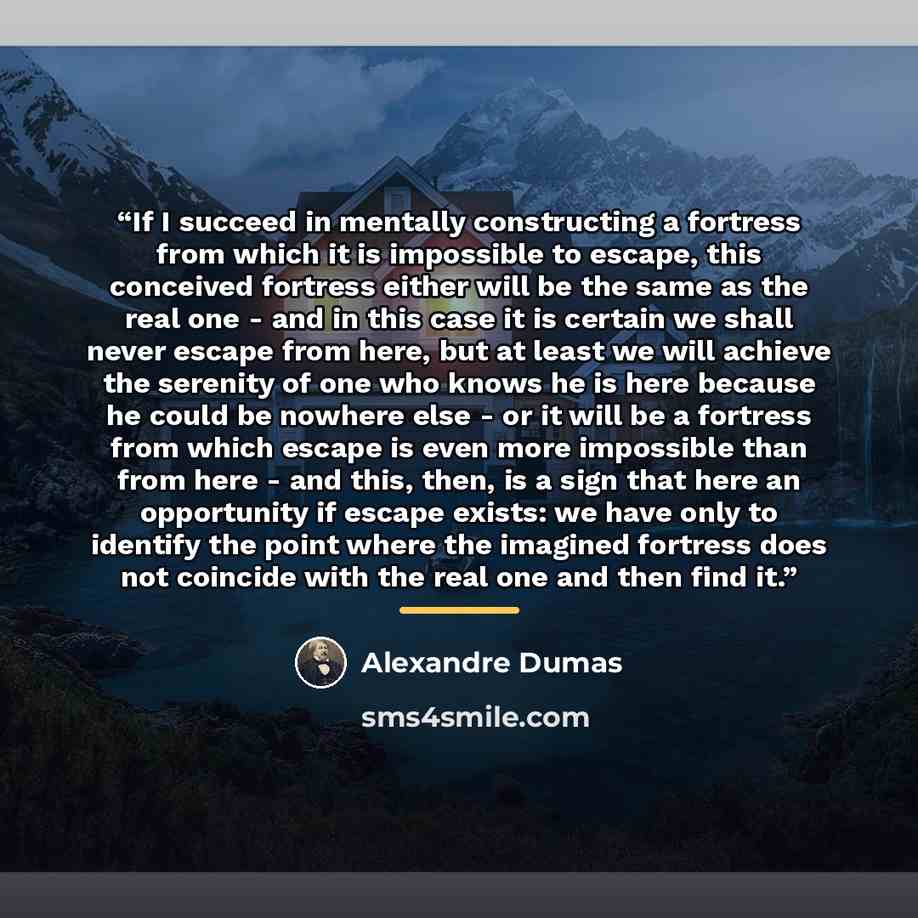 “If I succeed in mentally constructing a fortress from which it is impossible to escape, this conceived fortress either will be the same as the real one - and in this case it is certain we shall never escape from here, but at least we will achieve the serenity of one who knows he is here because he…” quote by Alexandre Dumas