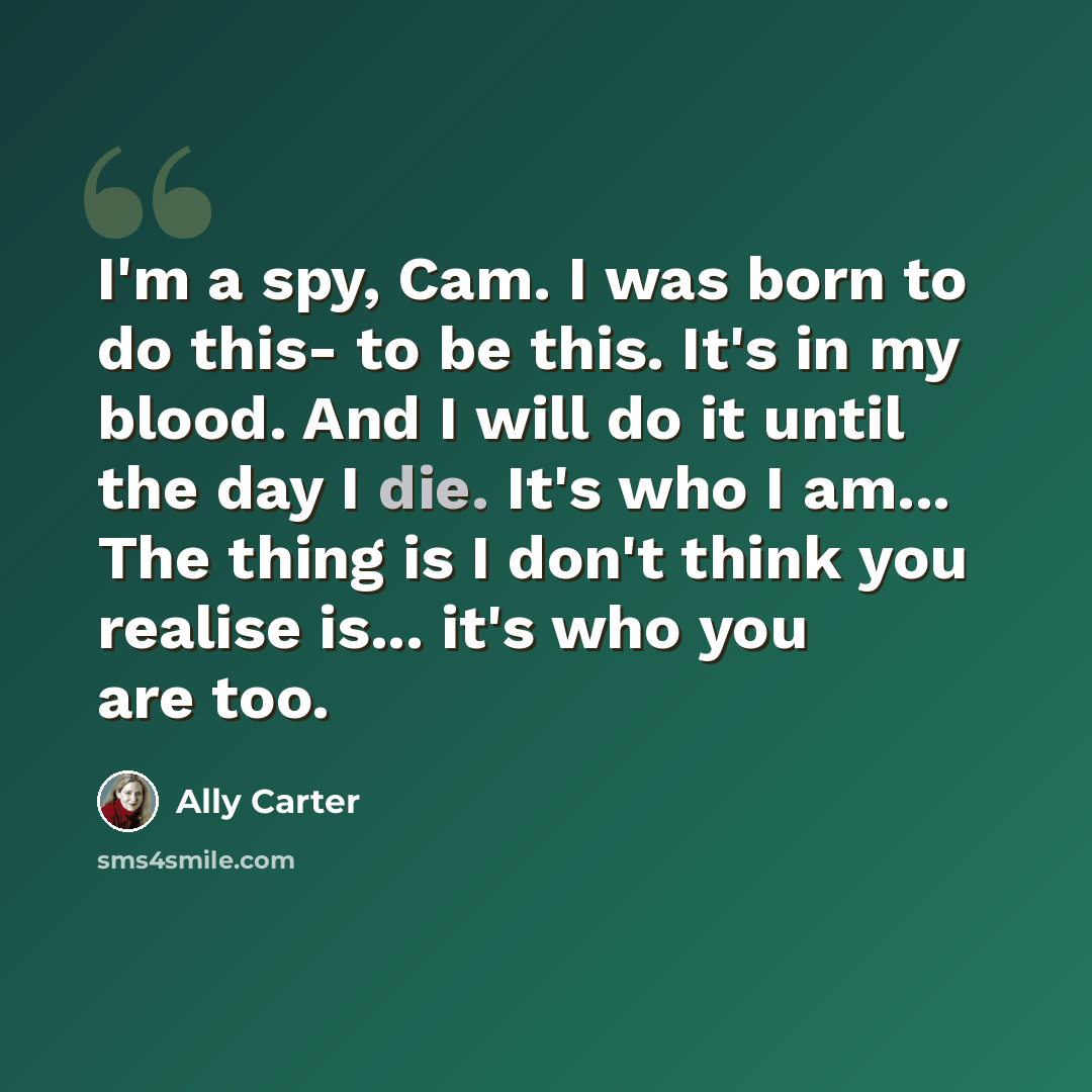 “I'm a spy, Cam. I was born to do this- to be this. It's in my blood. And I will do it until the day I die. It's who I am... The thing is I don't think you realise is... it's who you are too.” quote by Ally Carter