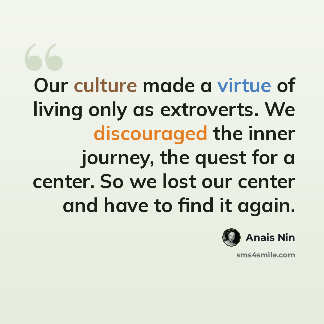 “Our culture made a virtue of living only as extroverts. We discouraged the inner journey, the quest for a center. So we lost our center and have to find it again.” quote by Anais Nin