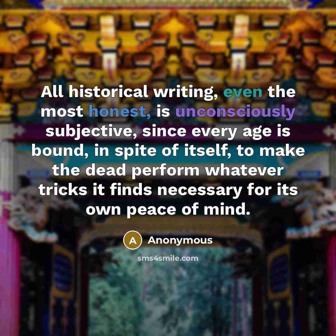 “All historical writing, even the most honest, is unconsciously subjective, since every age is bound, in spite of itself, to make the dead perform whatever tricks it finds necessary for its own peace of mind.” quote by Anonymous
