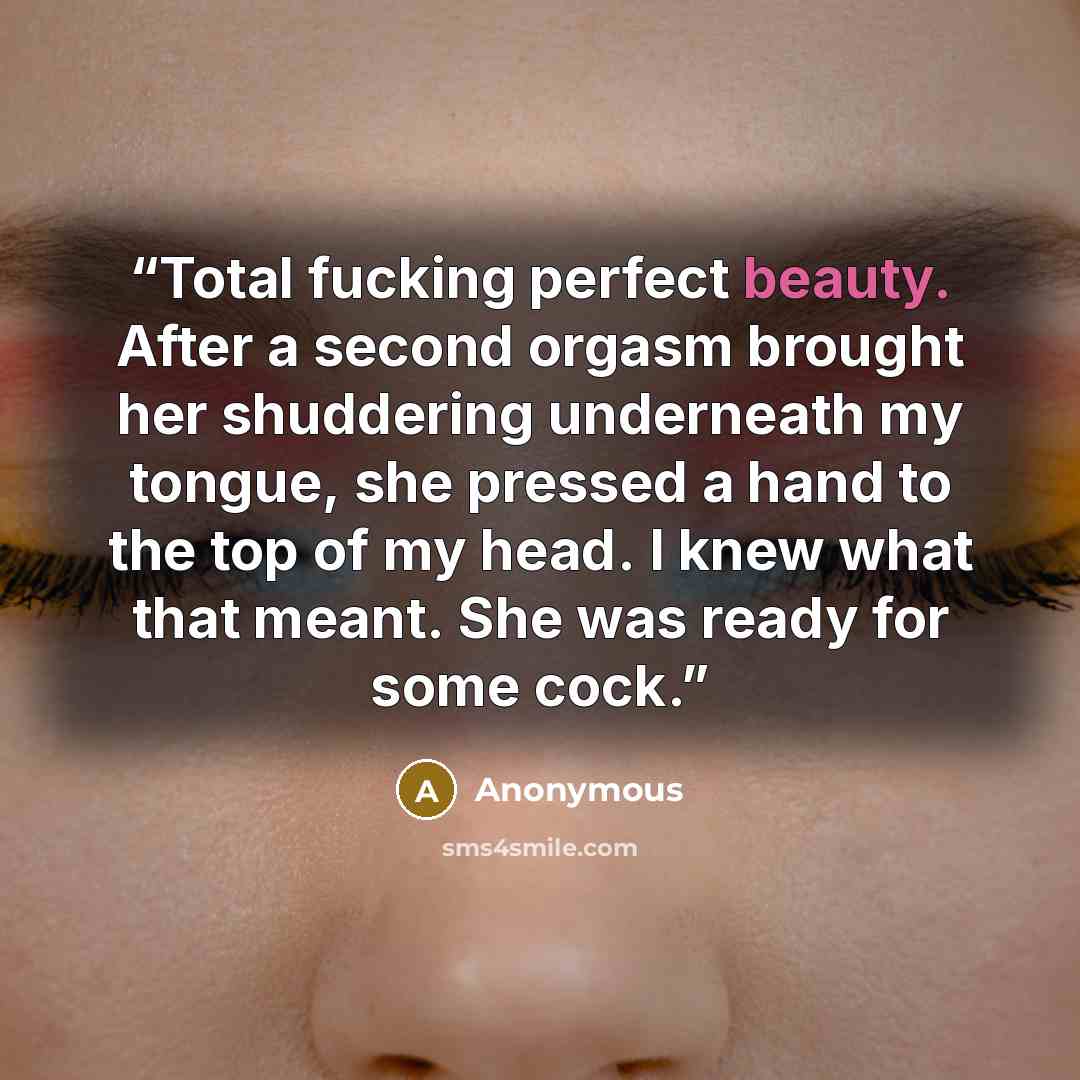 “Total fucking perfect beauty. After a second orgasm brought her shuddering underneath my tongue, she pressed a hand to the top of my head. I knew what that meant. She was ready for some cock.” quote by Anonymous