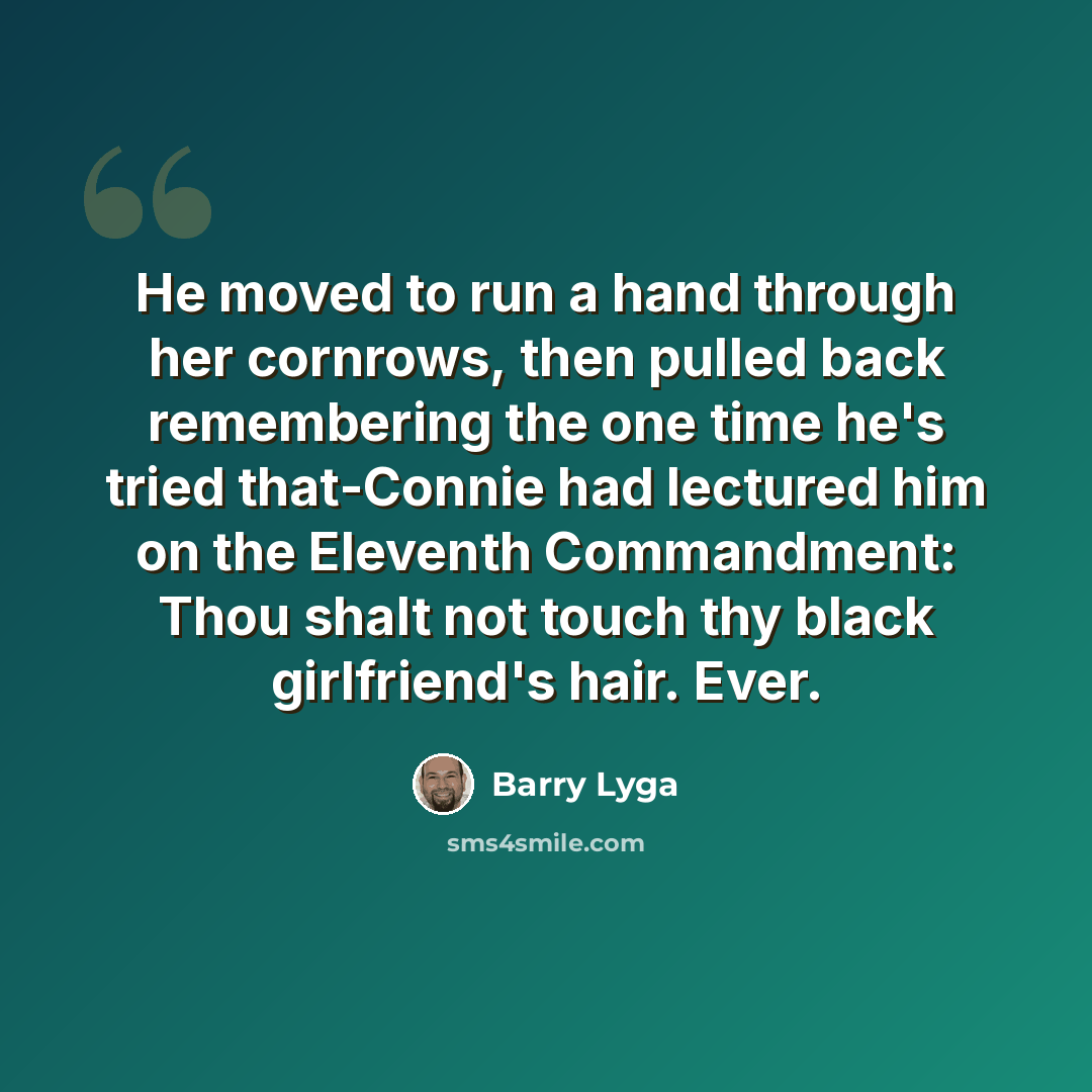 “He moved to run a hand through her cornrows, then pulled back remembering the one time he's tried that-Connie had lectured him on the Eleventh Commandment: Thou shalt not touch thy black girlfriend's hair. Ever.” quote by Barry Lyga