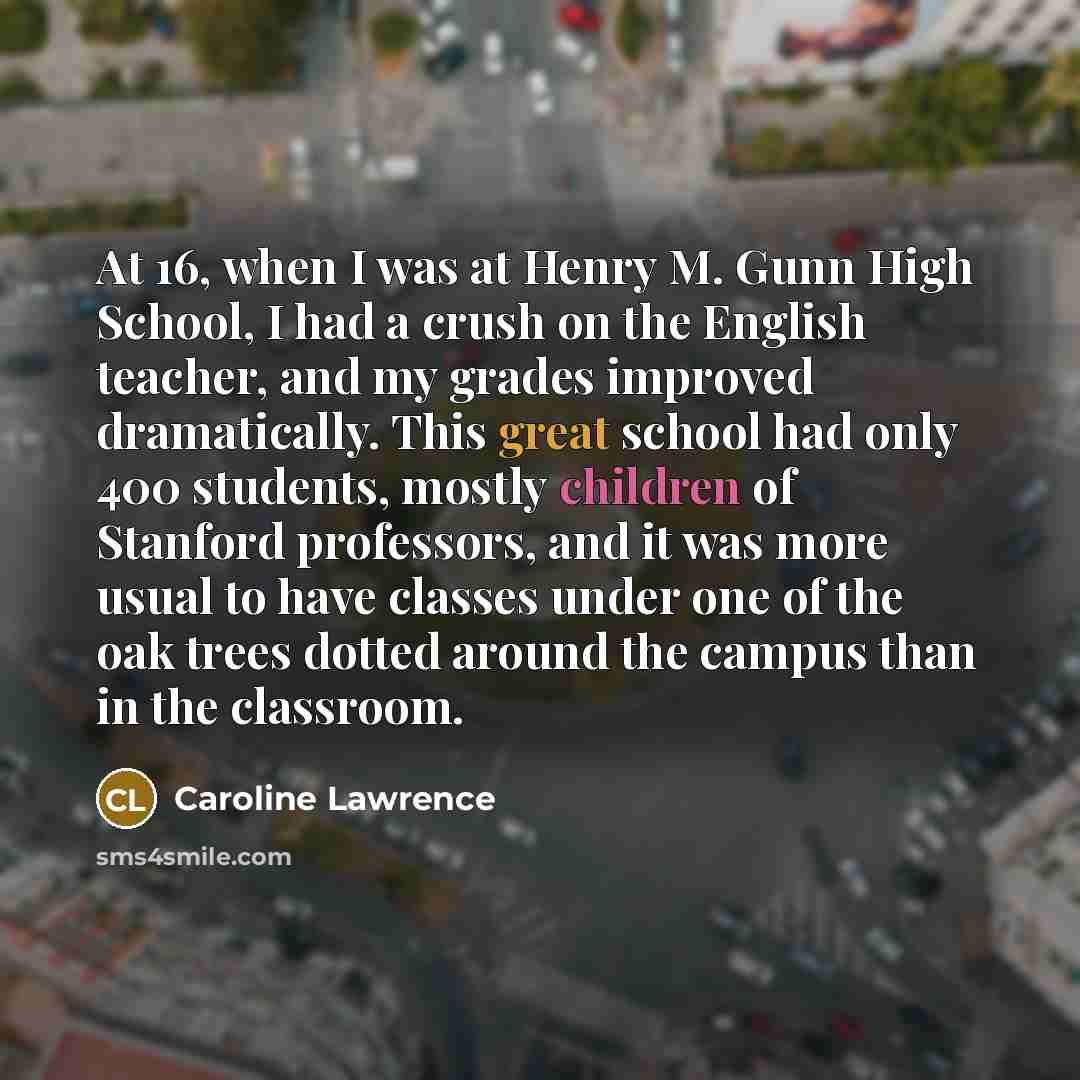 “At 16, when I was at Henry M. Gunn High School, I had a crush on the English teacher, and my grades improved dramatically. This great school had only 400 students, mostly children of Stanford professors, and it was more usual to have classes under one of the oak trees dotted around the campus than…” quote by Caroline Lawrence
