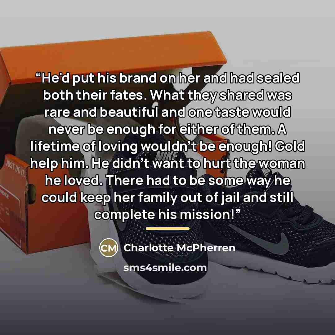 “He'd put his brand on her and had sealed both their fates. What they shared was rare and beautiful and one taste would never be enough for either of them. A lifetime of loving wouldn't be enough! Gold help him. He didn't want to hurt the woman he loved. There had to be some way he could keep her…” quote by Charlotte McPherren