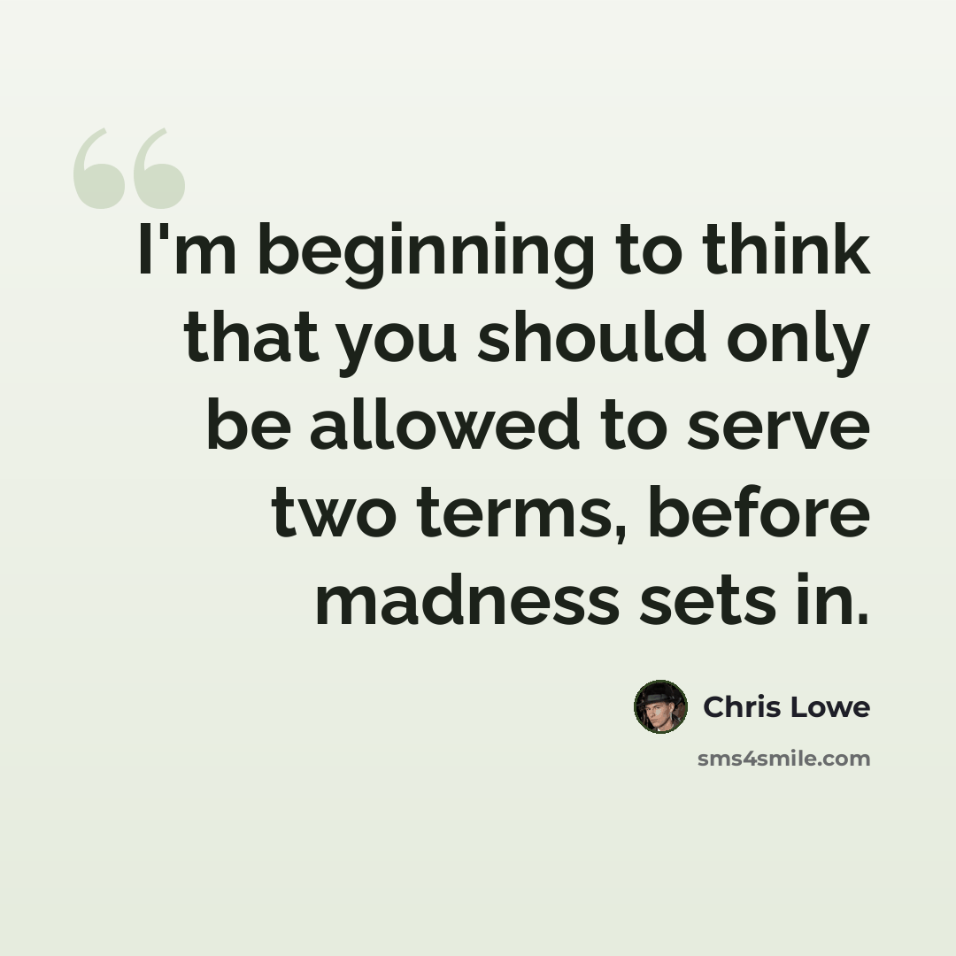 “I'm beginning to think that you should only be allowed to serve two terms, before madness sets in.” quote by Chris Lowe