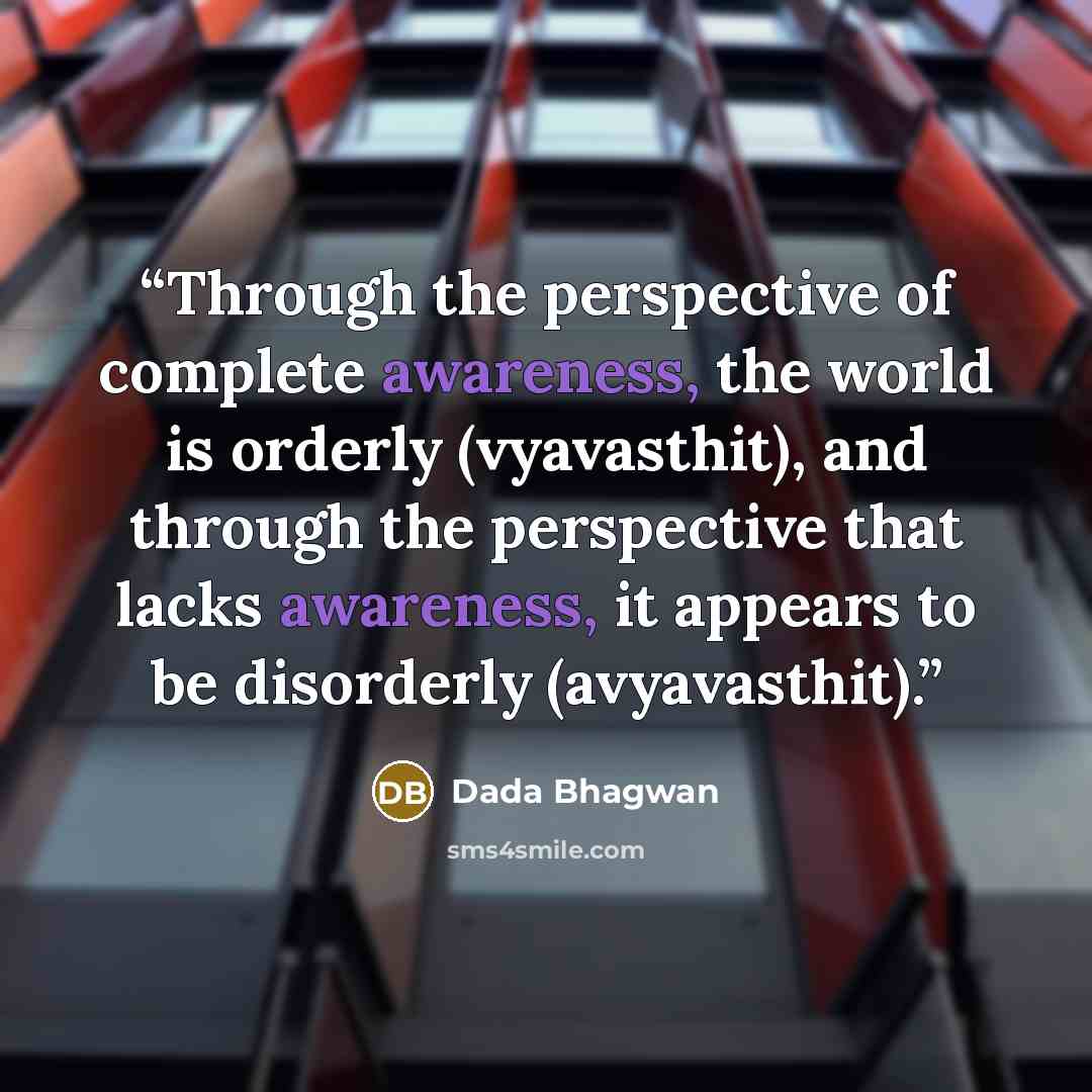 “Through the perspective of complete awareness, the world is orderly (vyavasthit), and through the perspective that lacks awareness, it appears to be disorderly (avyavasthit).” quote by Dada Bhagwan