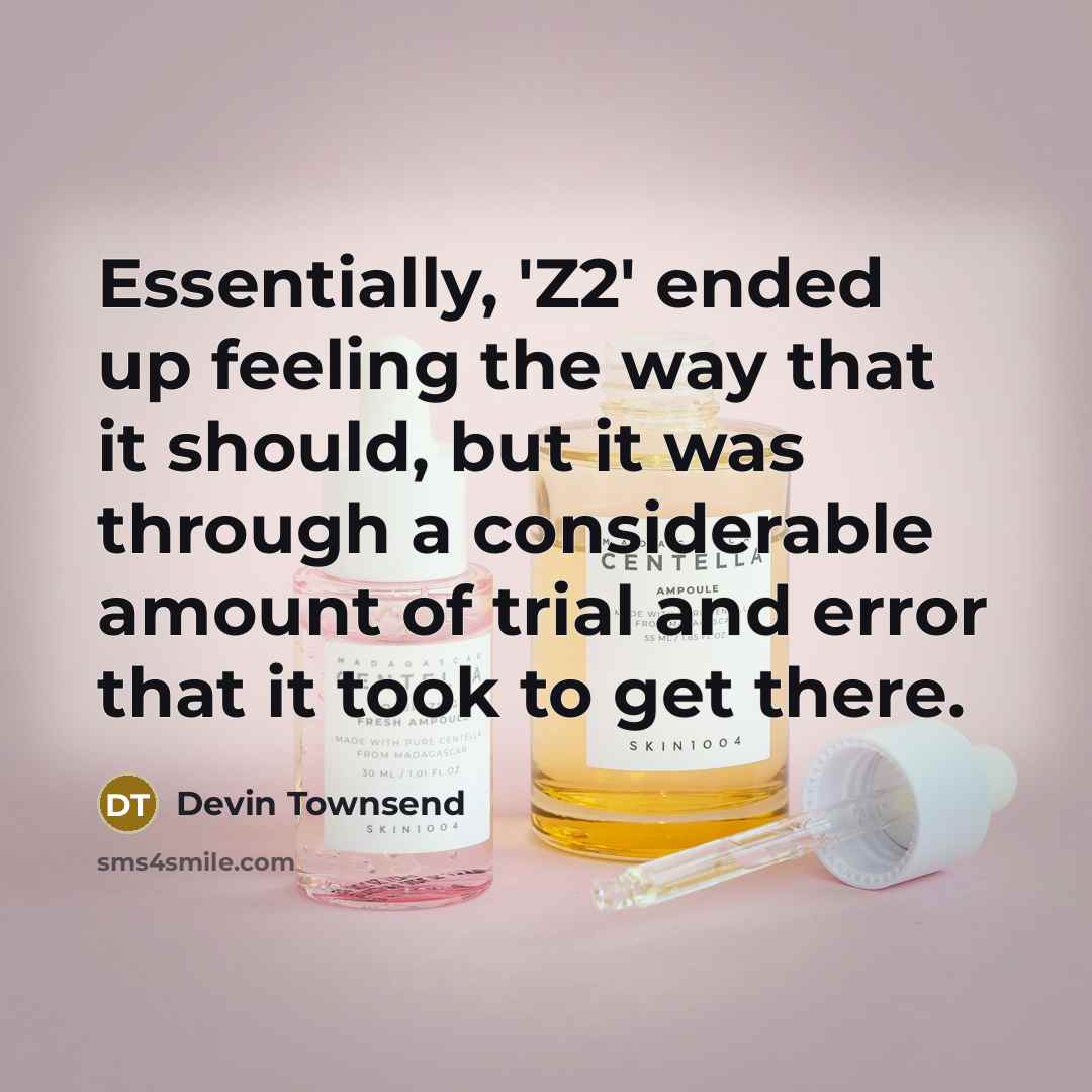 “Essentially, 'Z2' ended up feeling the way that it should, but it was through a considerable amount of trial and error that it took to get there.” quote by Devin Townsend