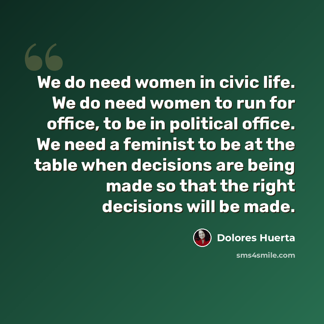 “We do need women in civic life. We do need women to run for office, to be in political office. We need a feminist to be at the table when decisions are being made so that the right decisions will be made.” quote by Dolores Huerta