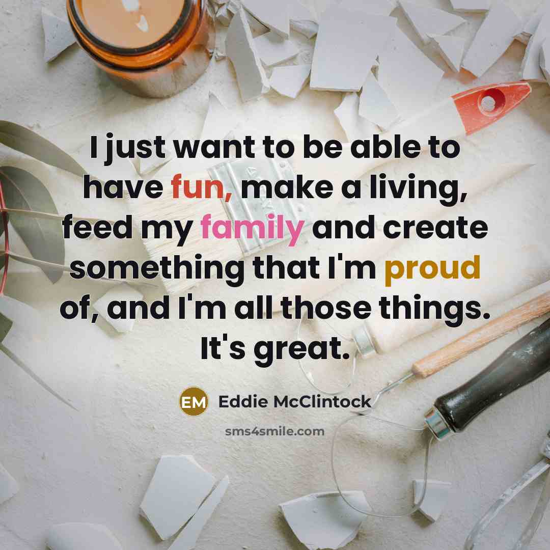 “I just want to be able to have fun, make a living, feed my family and create something that I'm proud of, and I'm all those things. It's great.” quote by Eddie McClintock
