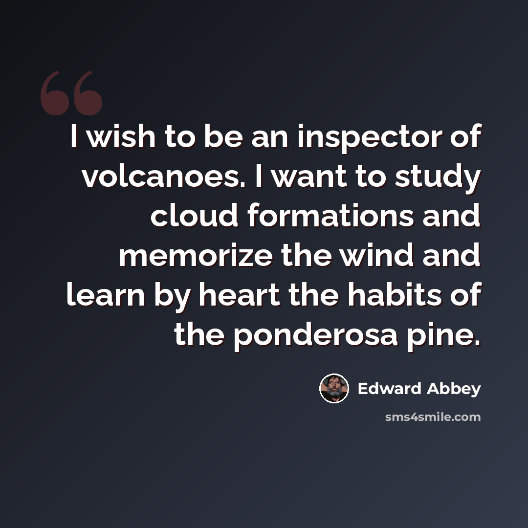 “I wish to be an inspector of volcanoes. I want to study cloud formations and memorize the wind and learn by heart the habits of the ponderosa pine.” quote by Edward Abbey