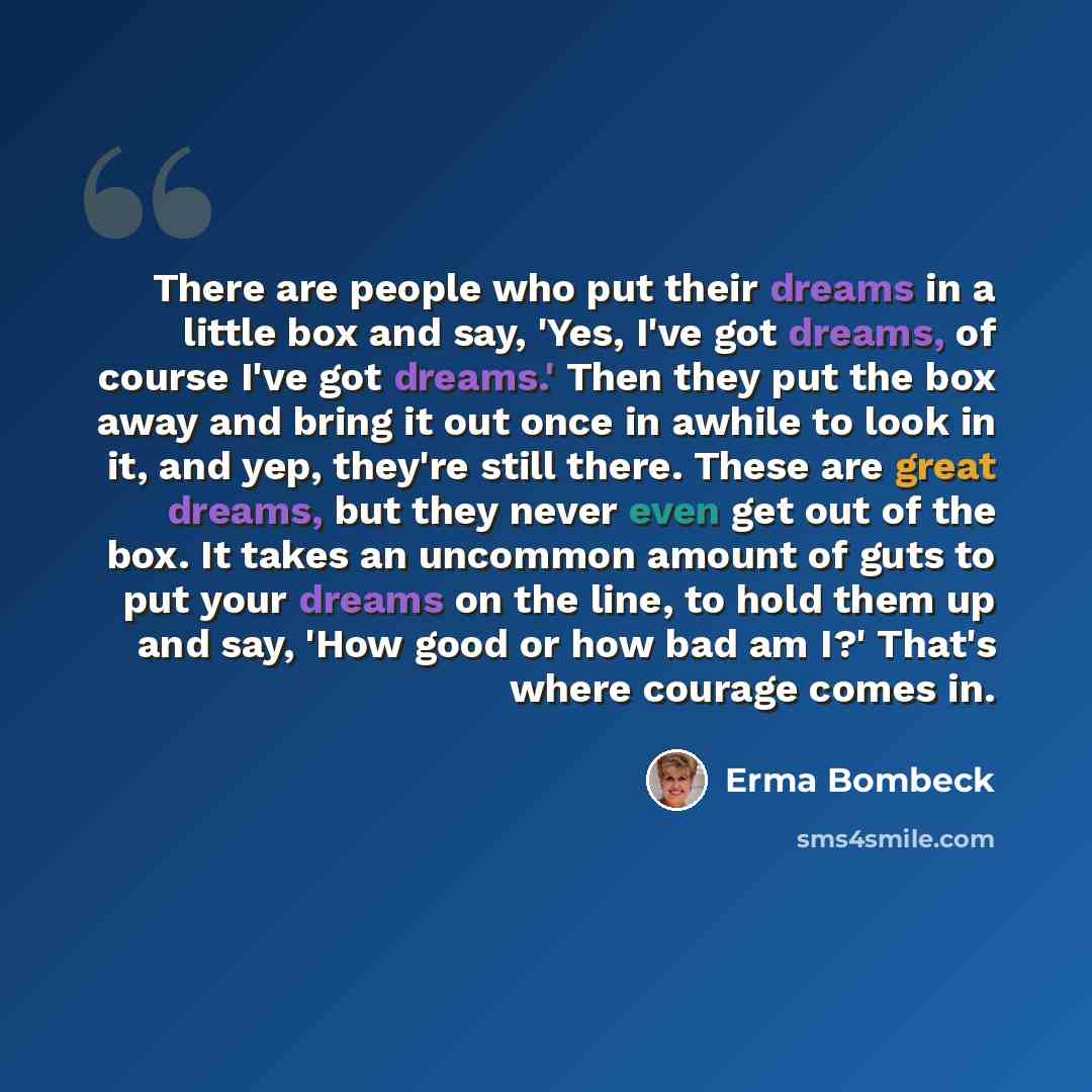 “There are people who put their dreams in a little box and say, 'Yes, I've got dreams, of course I've got dreams.' Then they put the box away and bring it out once in awhile to look in it, and yep, they're still there. These are great dreams, but they never even get out of the box. It takes an…” quote by Erma Bombeck