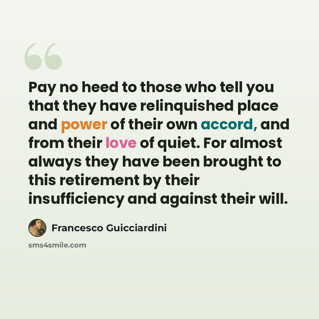 “Pay no heed to those who tell you that they have relinquished place and power of their own accord, and from their love of quiet. For almost always they have been brought to this retirement by their insufficiency and against their will.” quote by Francesco Guicciardini