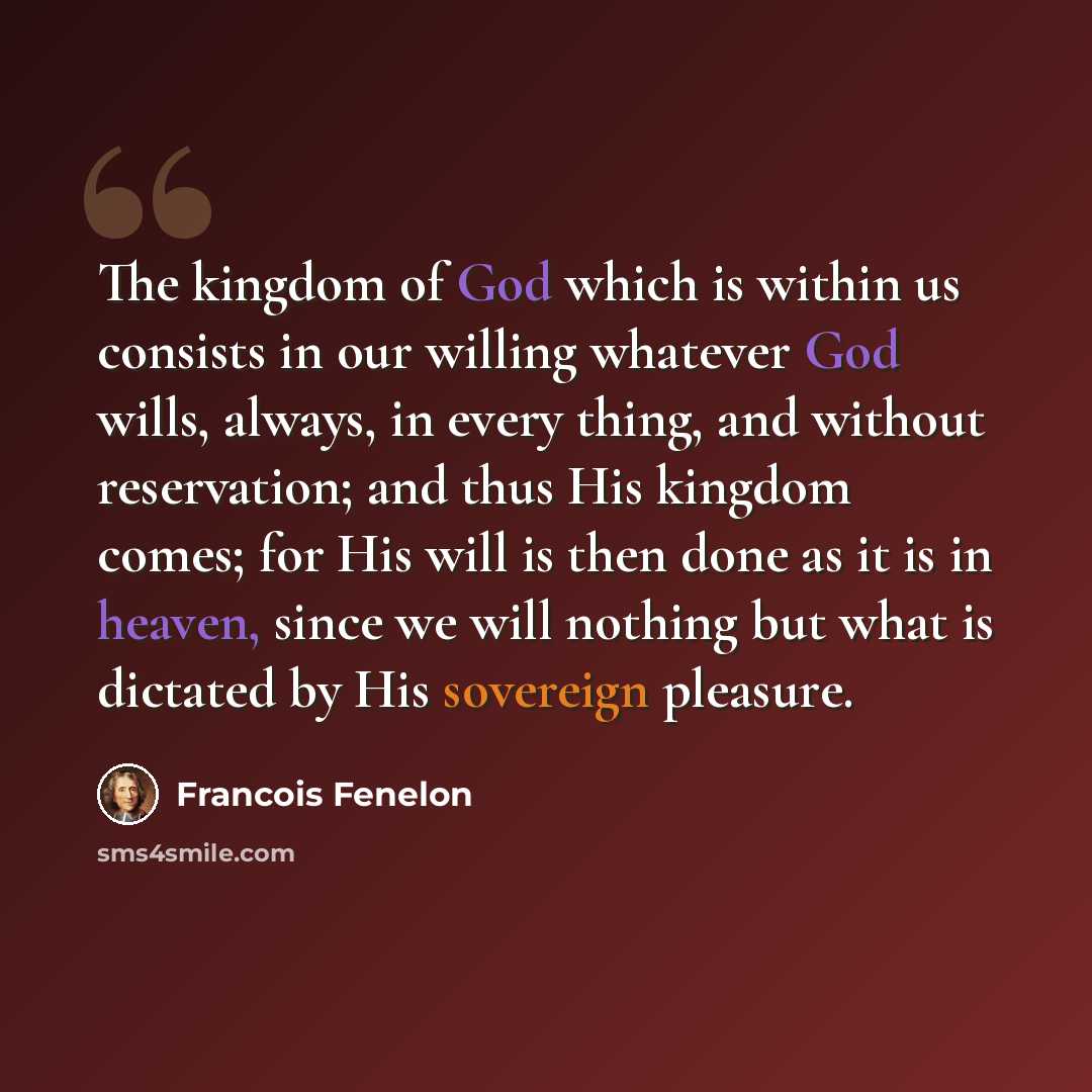 “The kingdom of God which is within us consists in our willing whatever God wills, always, in every thing, and without reservation; and thus His kingdom comes; for His will is then done as it is in heaven, since we will nothing but what is dictated by His sovereign pleasure.” quote by Francois Fenelon