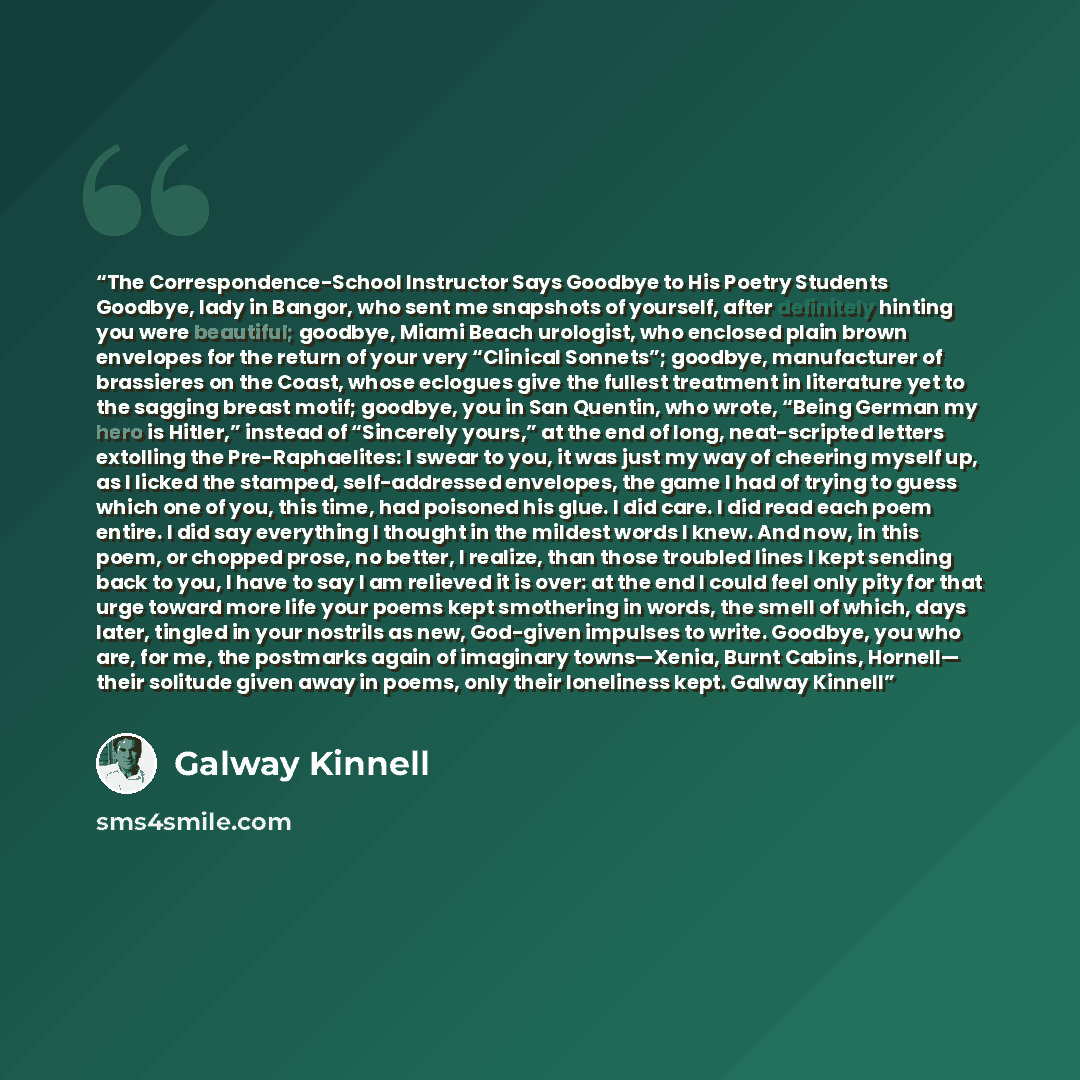 “The Correspondence-School Instructor Says Goodbye to His Poetry Students Goodbye, lady in Bangor, who sent me snapshots of yourself, after definitely hinting you were beautiful; goodbye, Miami Beach urologist, who enclosed plain brown envelopes for the return of your very “Clinical Sonnets”…” quote by Galway Kinnell