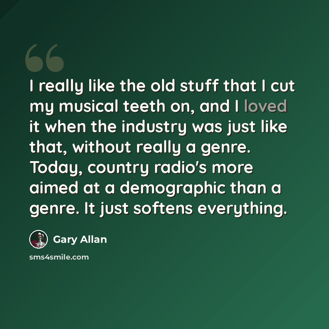 “I really like the old stuff that I cut my musical teeth on, and I loved it when the industry was just like that, without really a genre. Today, country radio's more aimed at a demographic than a genre. It just softens everything.” quote by Gary Allan