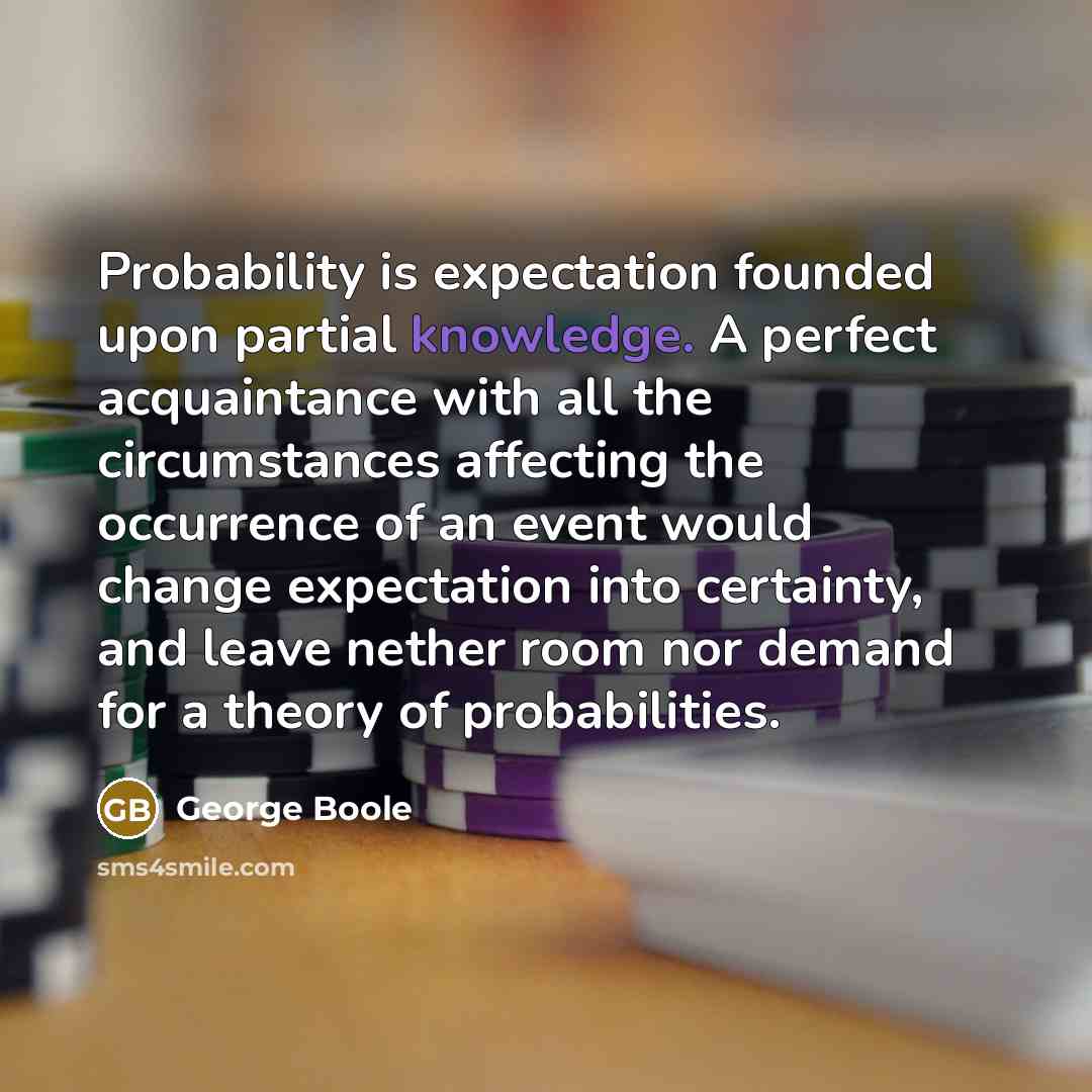 “Probability is expectation founded upon partial knowledge. A perfect acquaintance with all the circumstances affecting the occurrence of an event would change expectation into certainty, and leave nether room nor demand for a theory of probabilities.” quote by George Boole
