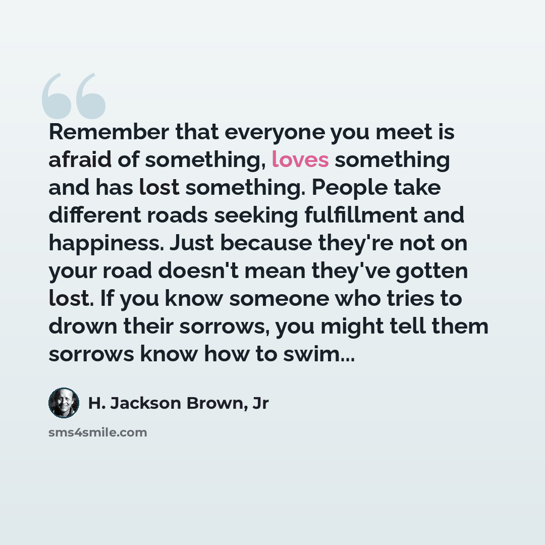 “Remember that everyone you meet is afraid of something, loves something and has lost something. People take different roads seeking fulfillment and happiness. Just because they're not on your road doesn't mean they've gotten lost. If you know someone who tries to drown their sorrows, you might…” quote by H. Jackson Brown, Jr