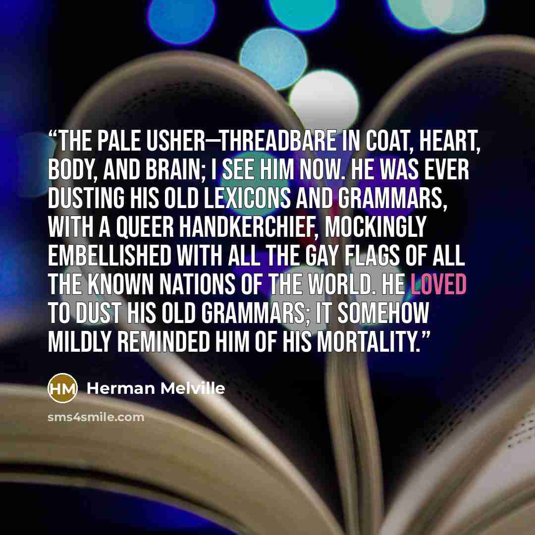“The pale Usher—threadbare in coat, heart, body, and brain; I see him now. He was ever dusting his old lexicons and grammars, with a queer handkerchief, mockingly embellished with all the gay flags of all the known nations of the world. He loved to dust his old grammars; it somehow mildly reminded…” quote by Herman Melville