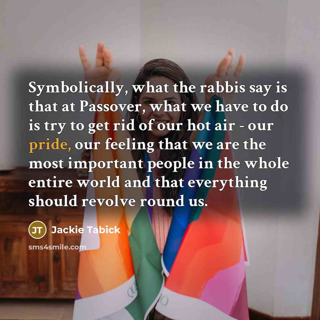 “Symbolically, what the rabbis say is that at Passover, what we have to do is try to get rid of our hot air - our pride, our feeling that we are the most important people in the whole entire world and that everything should revolve round us.” quote by Jackie Tabick