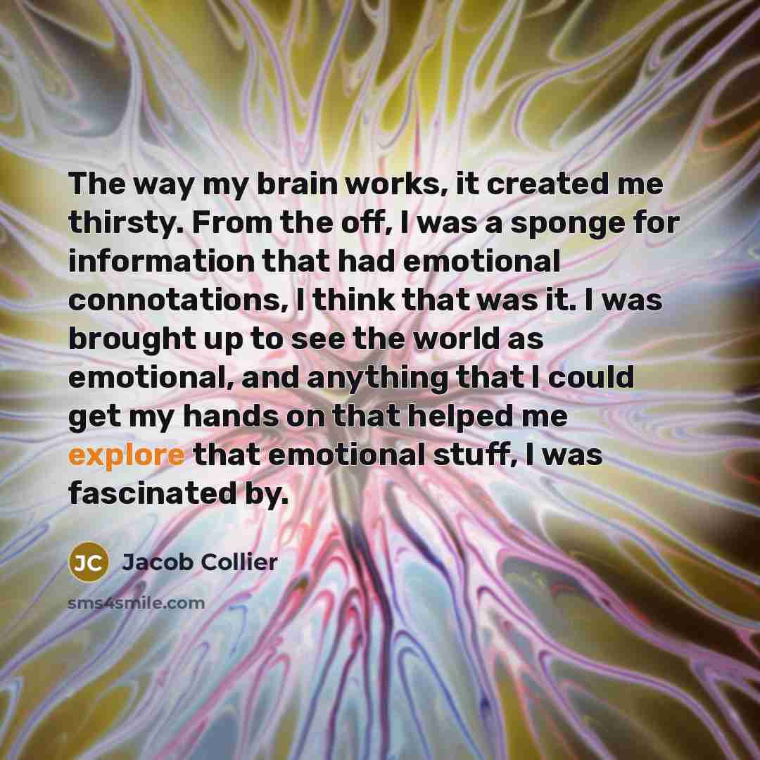 “The way my brain works, it created me thirsty. From the off, I was a sponge for information that had emotional connotations, I think that was it. I was brought up to see the world as emotional, and anything that I could get my hands on that helped me explore that emotional stuff, I was fascinated…” quote by Jacob Collier