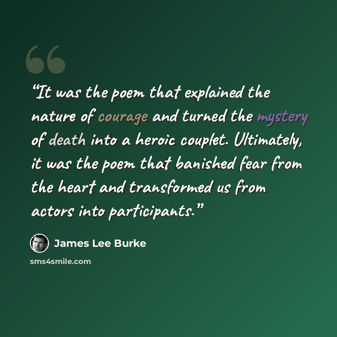 “It was the poem that explained the nature of courage and turned the mystery of death into a heroic couplet. Ultimately, it was the poem that banished fear from the heart and transformed us from actors into participants.” quote by James Lee Burke