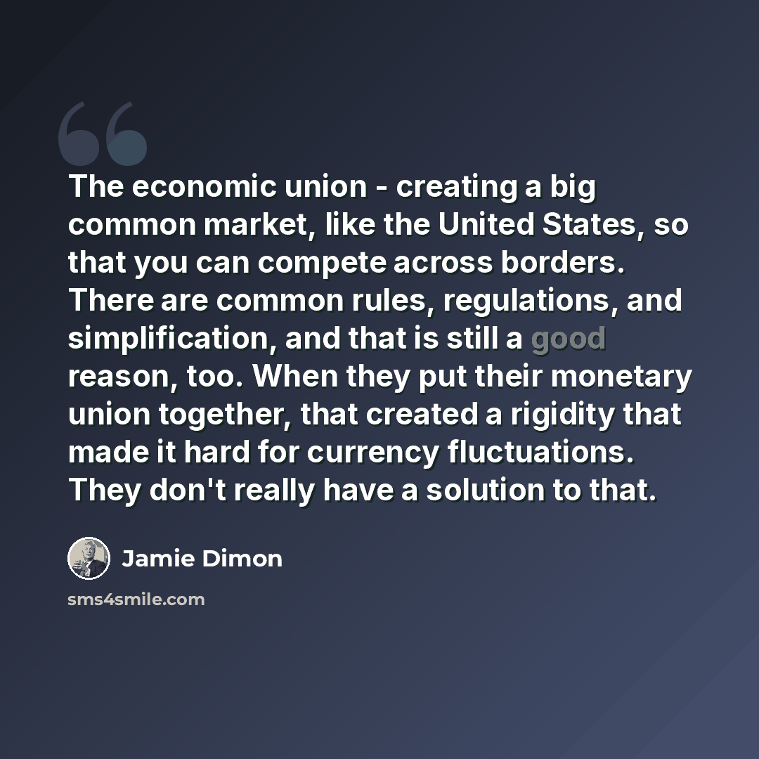“The economic union - creating a big common market, like the United States, so that you can compete across borders. There are common rules, regulations, and simplification, and that is still a good reason, too. When they put their monetary union together, that created a rigidity that made it hard…” quote by Jamie Dimon