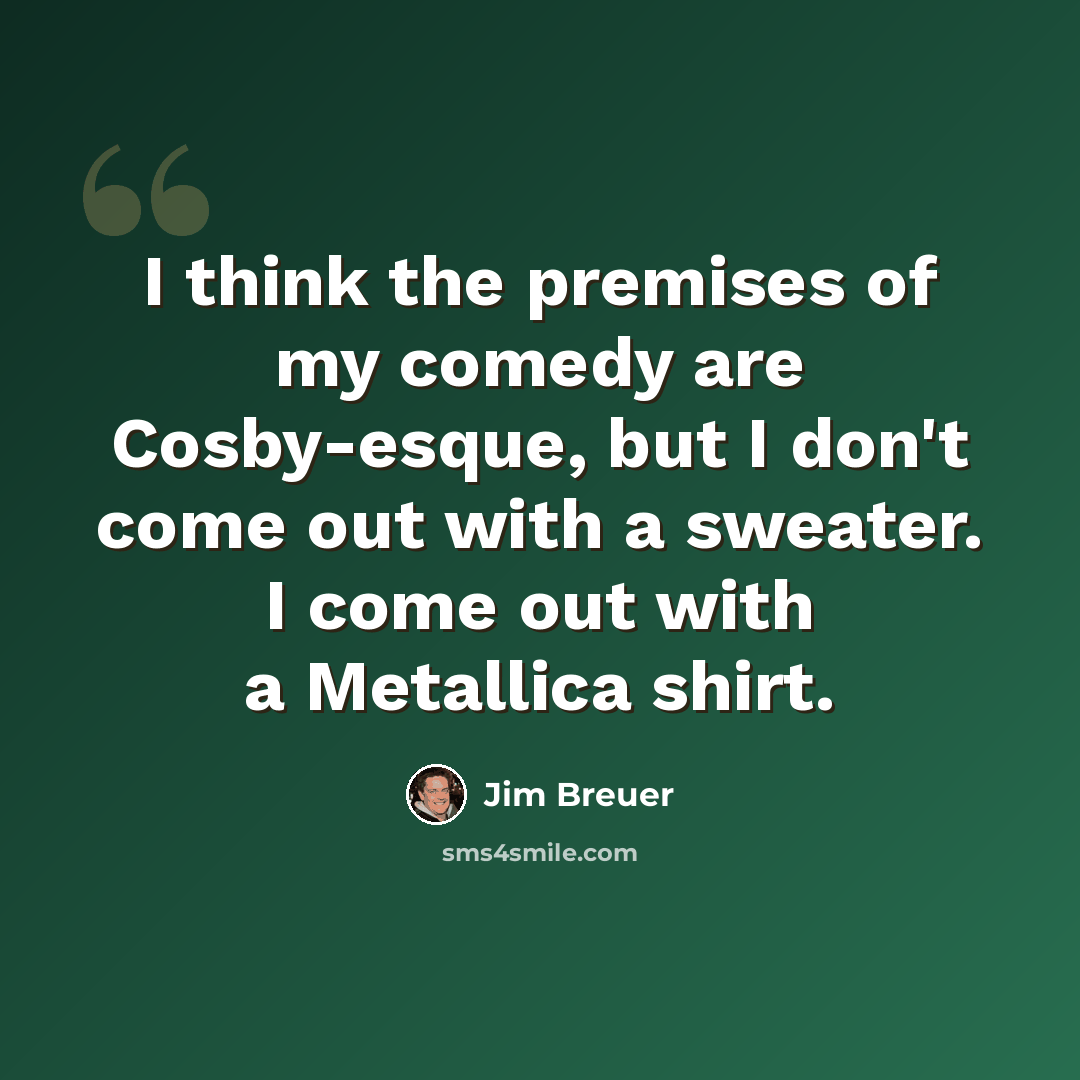 “I think the premises of my comedy are Cosby-esque, but I don't come out with a sweater. I come out with a Metallica shirt.” quote by Jim Breuer