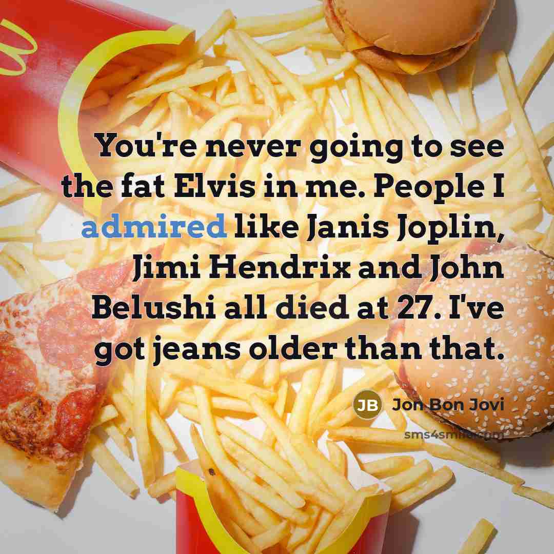 “You're never going to see the fat Elvis in me. People I admired like Janis Joplin, Jimi Hendrix and John Belushi all died at 27. I've got jeans older than that.” quote by Jon Bon Jovi
