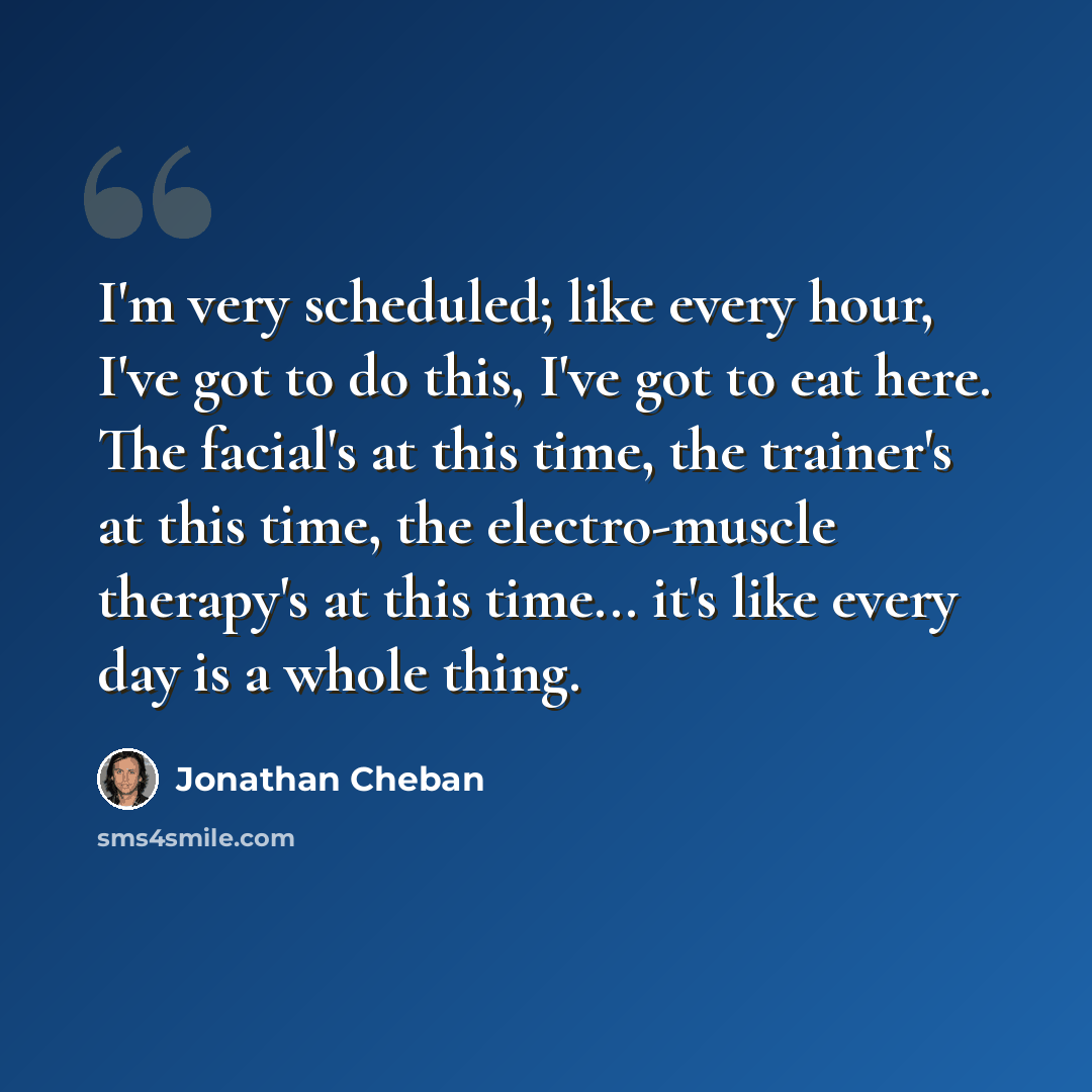 “I'm very scheduled; like every hour, I've got to do this, I've got to eat here. The facial's at this time, the trainer's at this time, the electro-muscle therapy's at this time... it's like every day is a whole thing.” quote by Jonathan Cheban