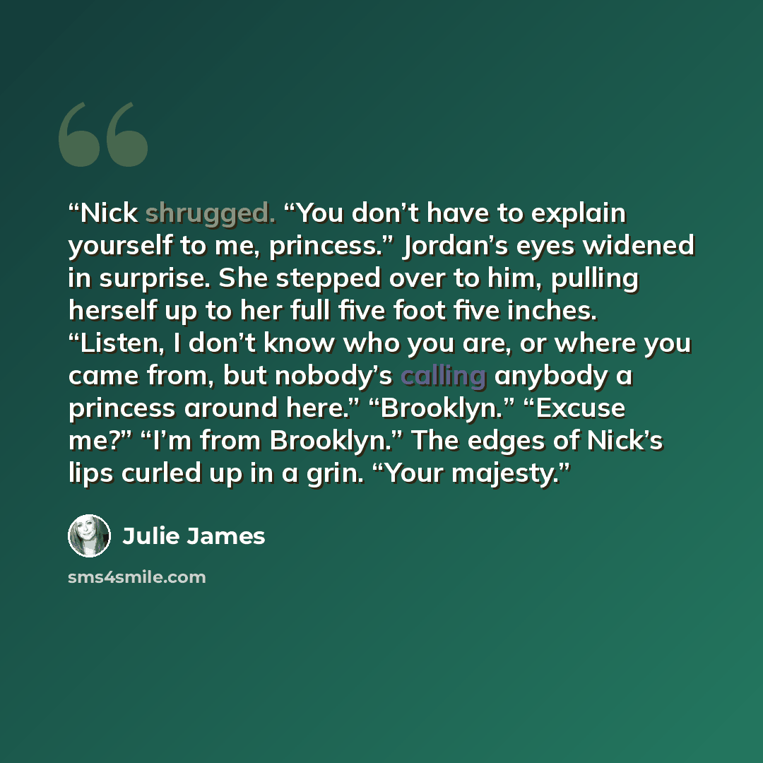 “Nick shrugged. “You don’t have to explain yourself to me, princess.” Jordan’s eyes widened in surprise. She stepped over to him, pulling herself up to her full five foot five inches. “Listen, I don’t know who you are, or where you came from, but nobody’s calling anybody a princess around here.”…” quote by Julie James