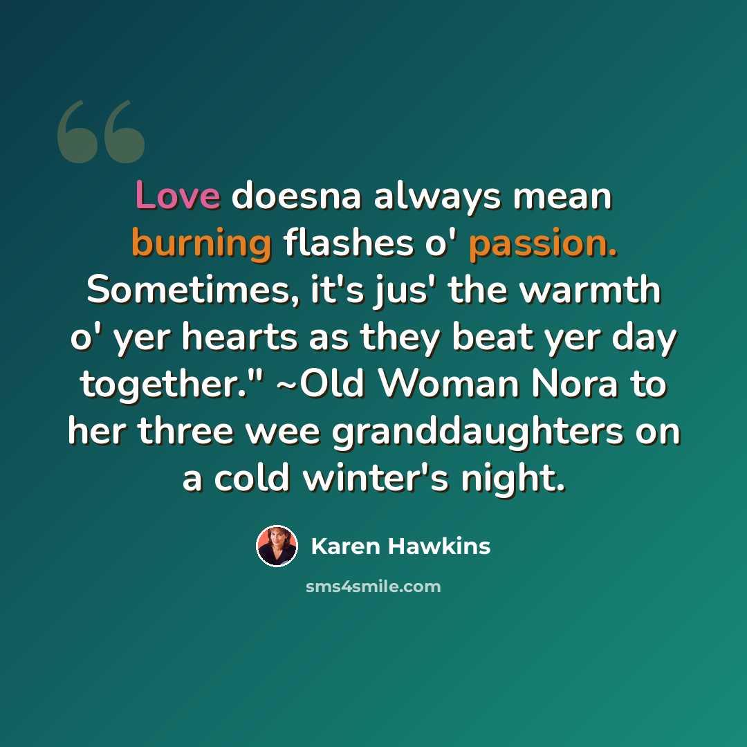 “Love doesna always mean burning flashes o' passion. Sometimes, it's jus' the warmth o' yer hearts as they beat yer day together." ~Old Woman Nora to her three wee granddaughters on a cold winter's night.” quote by Karen Hawkins