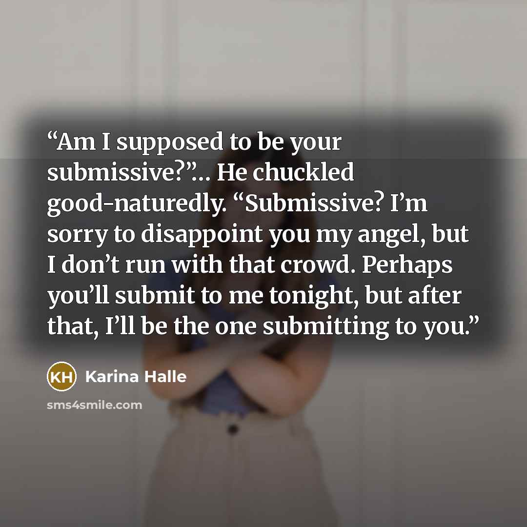 “Am I supposed to be your submissive?”… He chuckled good-naturedly. “Submissive? I’m sorry to disappoint you my angel, but I don’t run with that crowd. Perhaps you’ll submit to me tonight, but after that, I’ll be the one submitting to you.” quote by Karina Halle