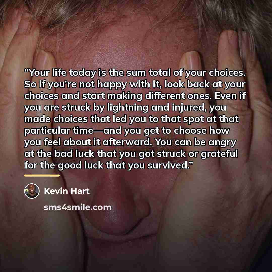 “Your life today is the sum total of your choices. So if you’re not happy with it, look back at your choices and start making different ones. Even if you are struck by lightning and injured, you made choices that led you to that spot at that particular time—and you get to choose how you feel about…” quote by Kevin Hart
