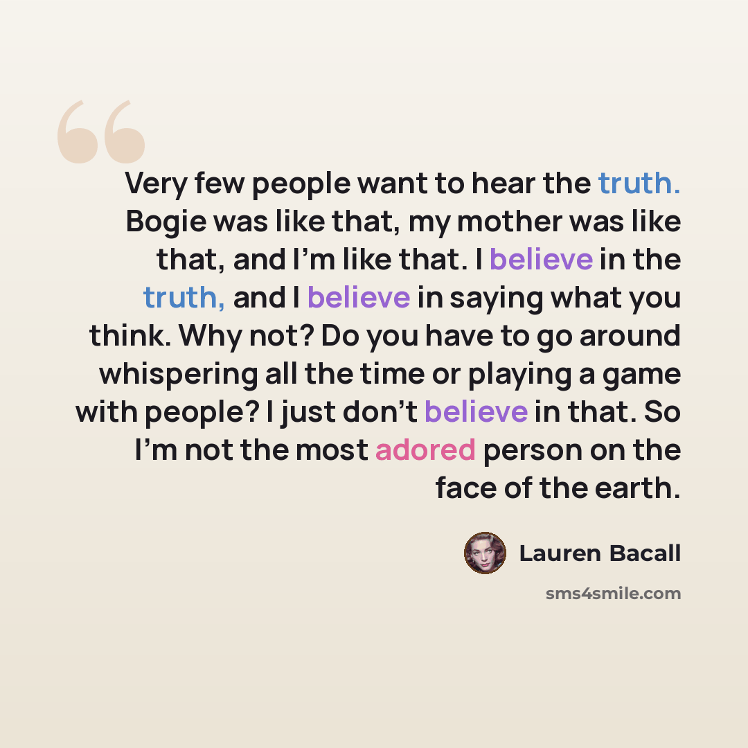 “Very few people want to hear the truth. Bogie was like that, my mother was like that, and I'm like that. I believe in the truth, and I believe in saying what you think. Why not? Do you have to go around whispering all the time or playing a game with people? I just don't believe in that. So I'm not…” quote by Lauren Bacall