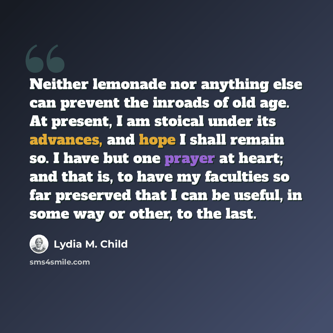 “Neither lemonade nor anything else can prevent the inroads of old age. At present, I am stoical under its advances, and hope I shall remain so. I have but one prayer at heart; and that is, to have my faculties so far preserved that I can be useful, in some way or other, to the last.” quote by Lydia M. Child
