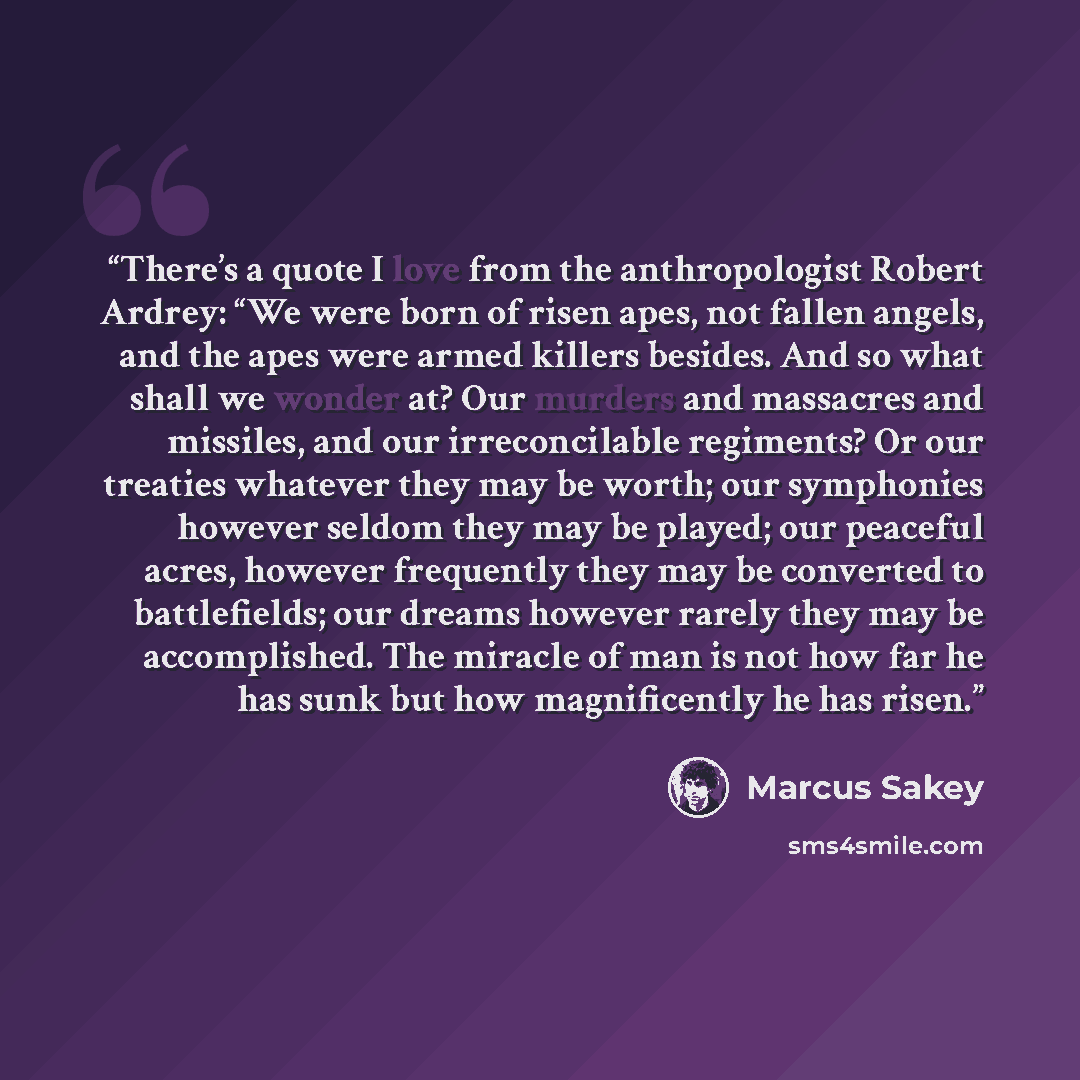 “There’s a quote I love from the anthropologist Robert Ardrey: “We were born of risen apes, not fallen angels, and the apes were armed killers besides. And so what shall we wonder at? Our murders and massacres and missiles, and our irreconcilable regiments? Or our treaties whatever they may be…” quote by Marcus Sakey