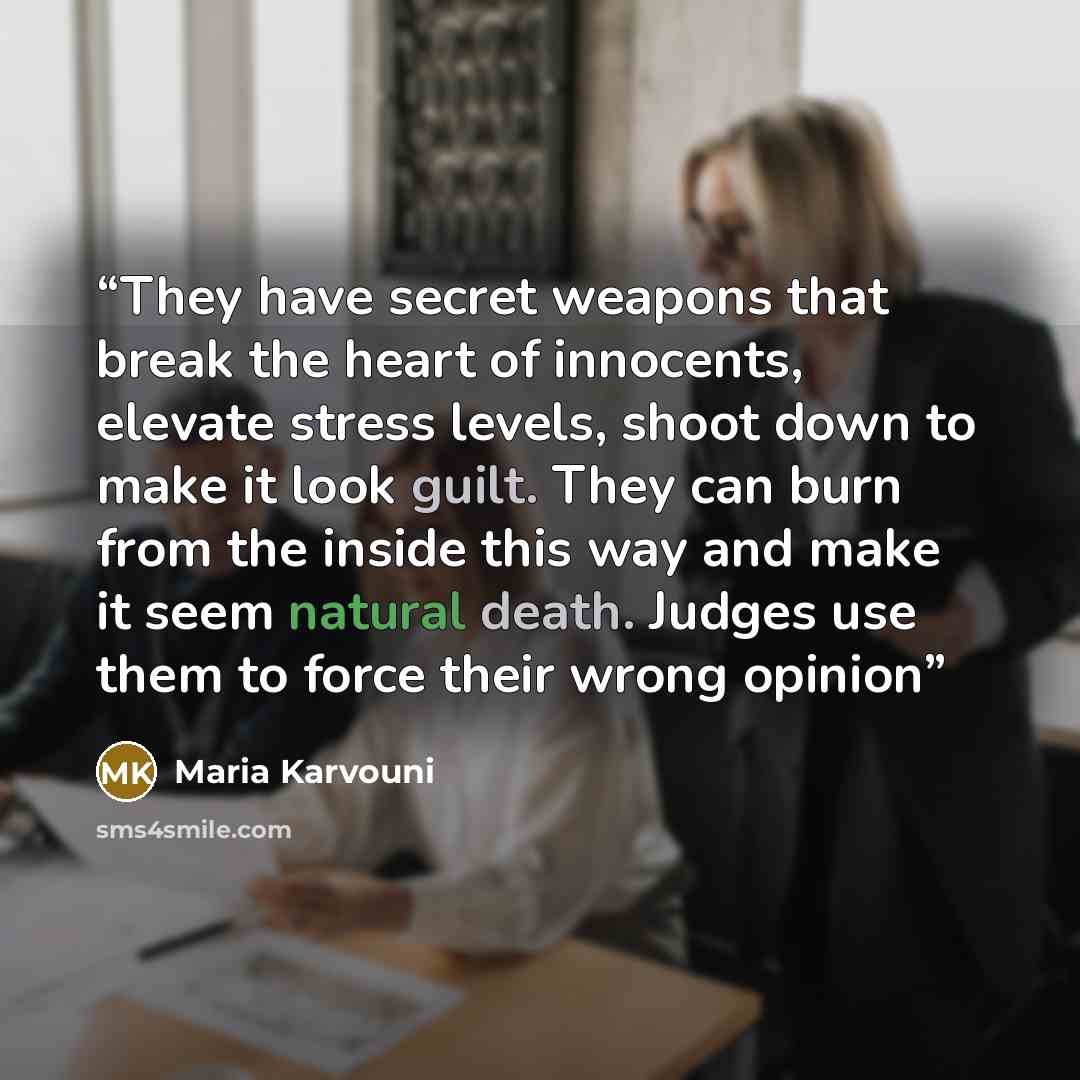 “They have secret weapons that break the heart of innocents, elevate stress levels, shoot down to make it look guilt. They can burn from the inside this way and make it seem natural death. Judges use them to force their wrong opinion” quote by Maria Karvouni