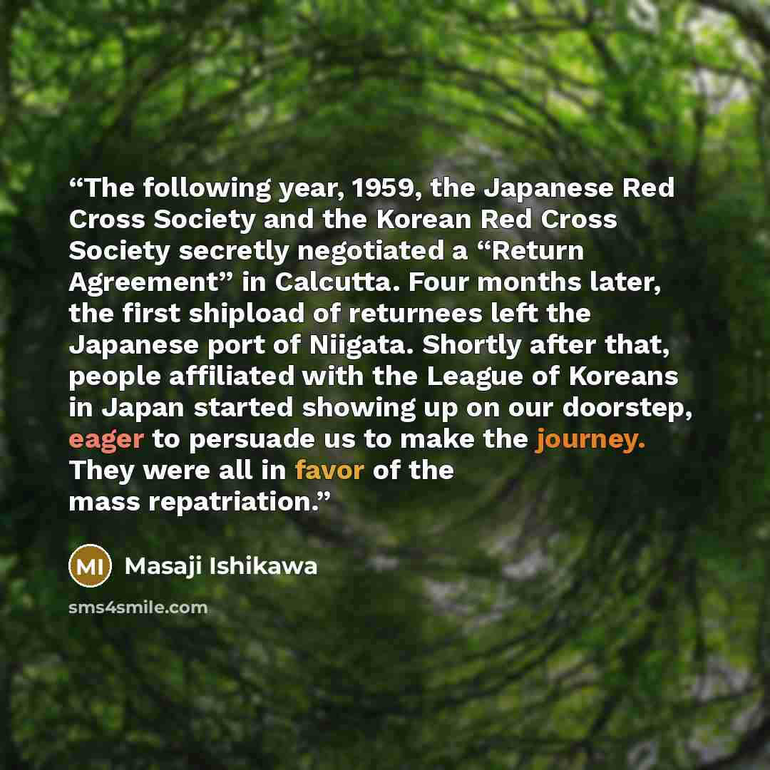 “The following year, 1959, the Japanese Red Cross Society and the Korean Red Cross Society secretly negotiated a “Return Agreement” in Calcutta. Four months later, the first shipload of returnees left the Japanese port of Niigata. Shortly after that, people affiliated with the League of Koreans in…” quote by Masaji Ishikawa