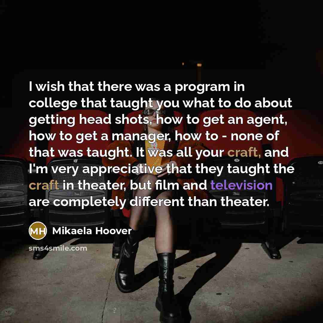 “I wish that there was a program in college that taught you what to do about getting head shots, how to get an agent, how to get a manager, how to - none of that was taught. It was all your craft, and I'm very appreciative that they taught the craft in theater, but film and television are…” quote by Mikaela Hoover