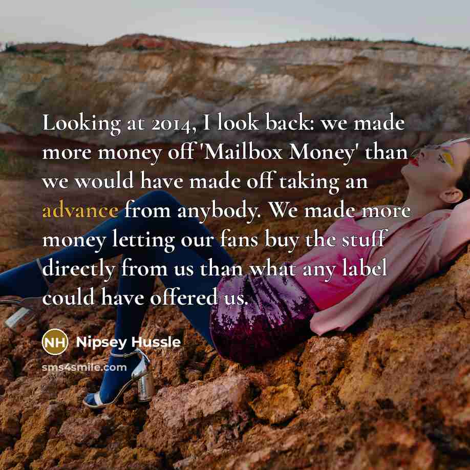 “Looking at 2014, I look back: we made more money off 'Mailbox Money' than we would have made off taking an advance from anybody. We made more money letting our fans buy the stuff directly from us than what any label could have offered us.” quote by Nipsey Hussle