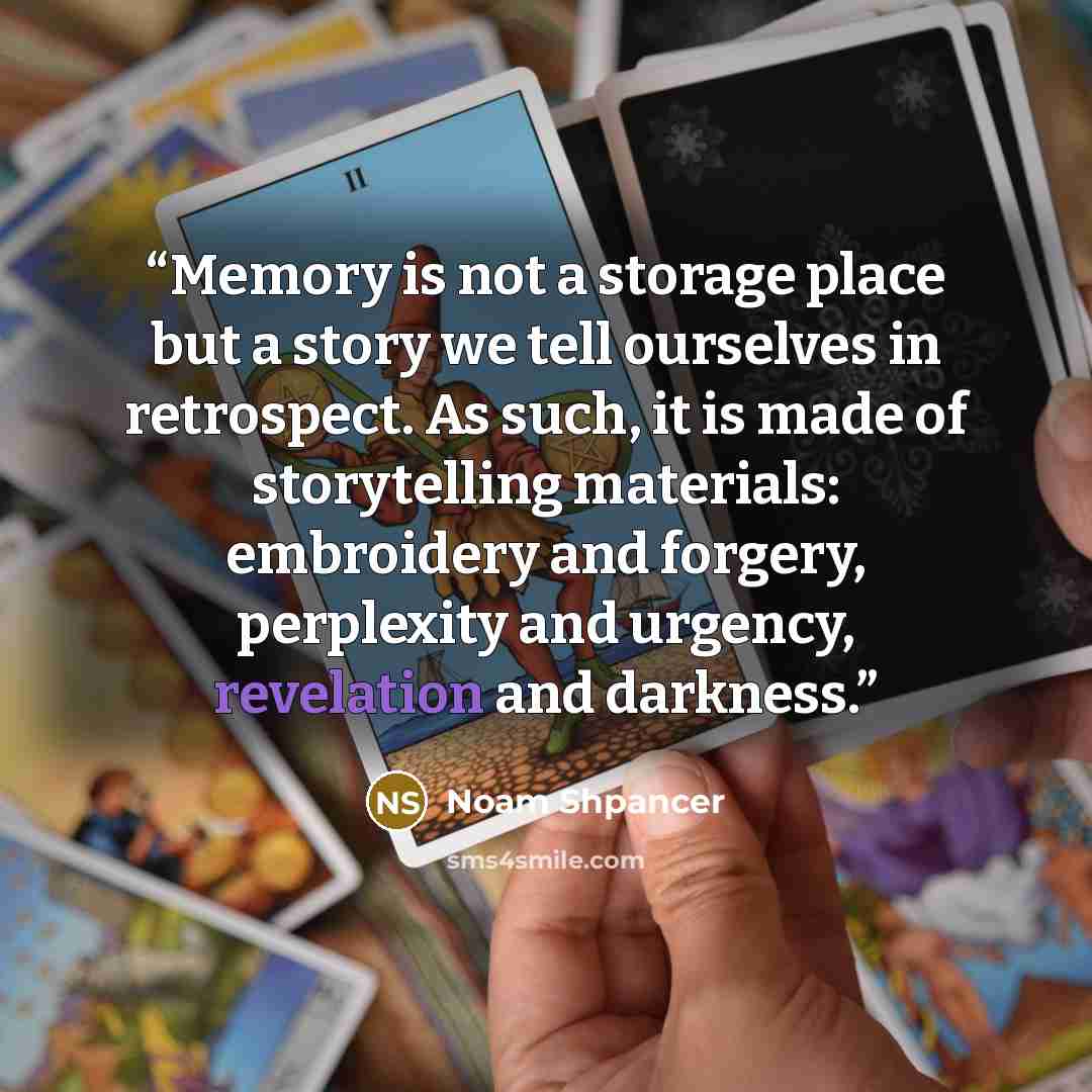 “Memory is not a storage place but a story we tell ourselves in retrospect. As such, it is made of storytelling materials: embroidery and forgery, perplexity and urgency, revelation and darkness.” quote by Noam Shpancer