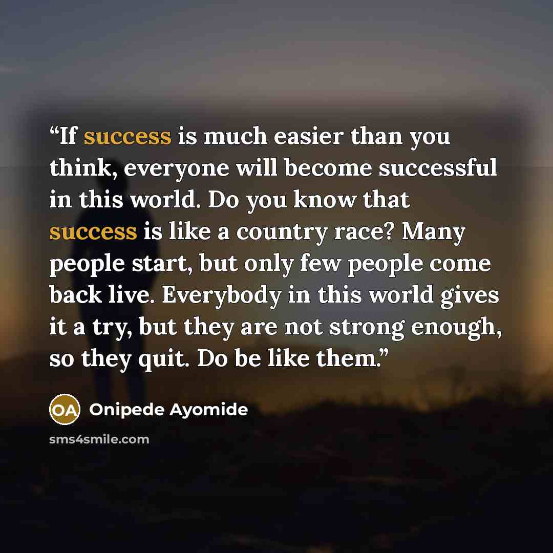 “If success is much easier than you think, everyone will become successful in this world. Do you know that success is like a country race? Many people start, but only few people come back live. Everybody in this world gives it a try, but they are not strong enough, so they quit. Do be like them.” quote by Onipede Ayomide