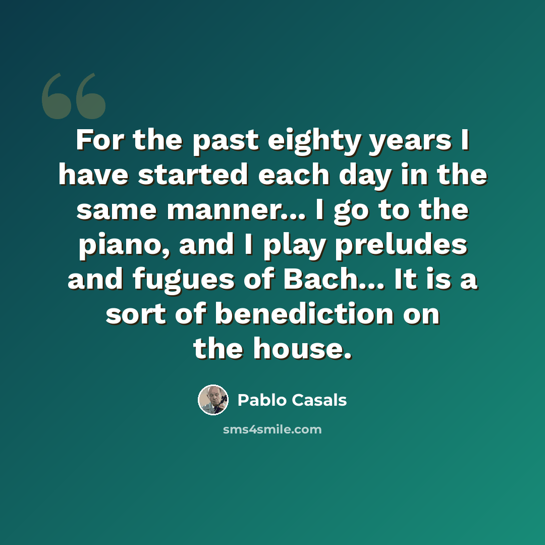 “For the past eighty years I have started each day in the same manner... I go to the piano, and I play preludes and fugues of Bach... It is a sort of benediction on the house.” quote by Pablo Casals