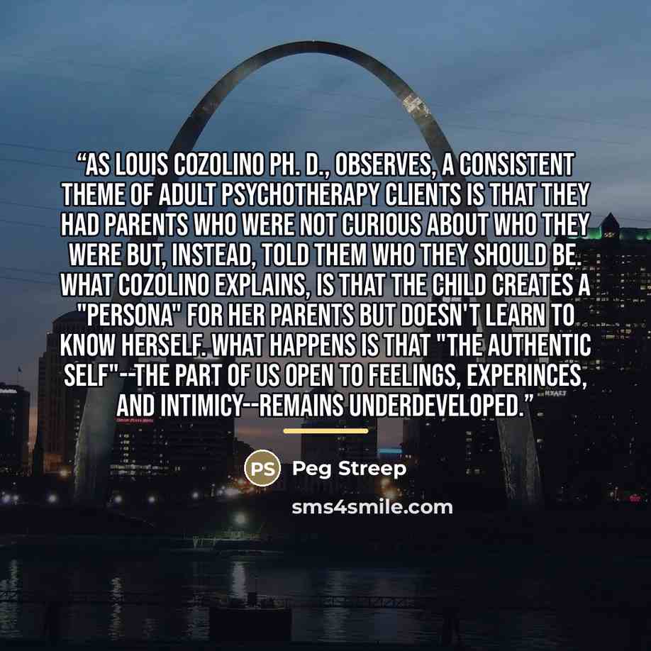 “As Louis Cozolino Ph. D., observes, a consistent theme of adult psychotherapy clients is that they had parents who were not curious about who they were but, instead, told them who they should be. What Cozolino explains, is that the child creates a "persona" for her parents but doesn't learn to…” quote by Peg Streep