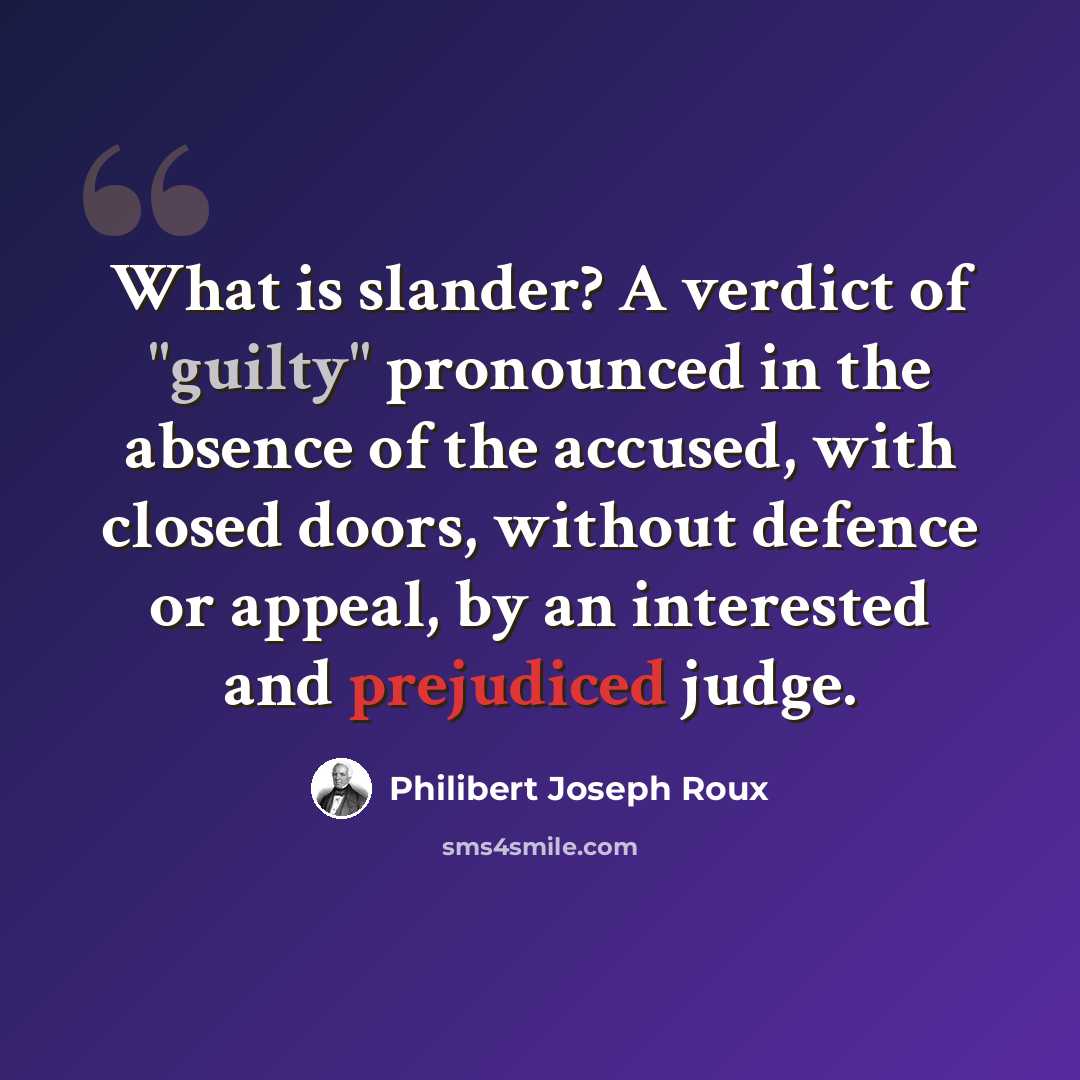 “What is slander? A verdict of "guilty" pronounced in the absence of the accused, with closed doors, without defence or appeal, by an interested and prejudiced judge.” quote by Philibert Joseph Roux
