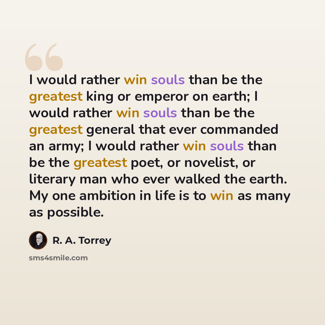 “I would rather win souls than be the greatest king or emperor on earth; I would rather win souls than be the greatest general that ever commanded an army; I would rather win souls than be the greatest poet, or novelist, or literary man who ever walked the earth. My one ambition in life is to win…” quote by R. A. Torrey