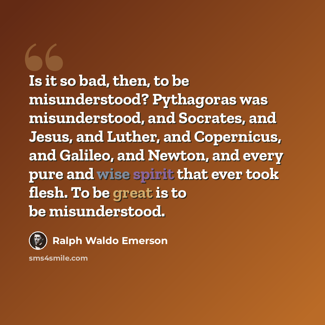 “Is it so bad, then, to be misunderstood? Pythagoras was misunderstood, and Socrates, and Jesus, and Luther, and Copernicus, and Galileo, and Newton, and every pure and wise spirit that ever took flesh. To be great is to be misunderstood.” quote by Ralph Waldo Emerson
