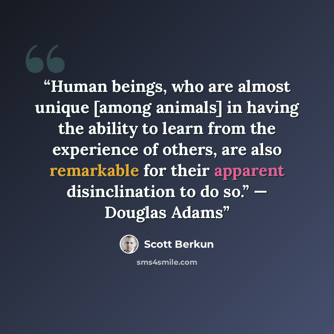 “Human beings, who are almost unique [among animals] in having the ability to learn from the experience of others, are also remarkable for their apparent disinclination to do so.” — Douglas Adams” quote by Scott Berkun