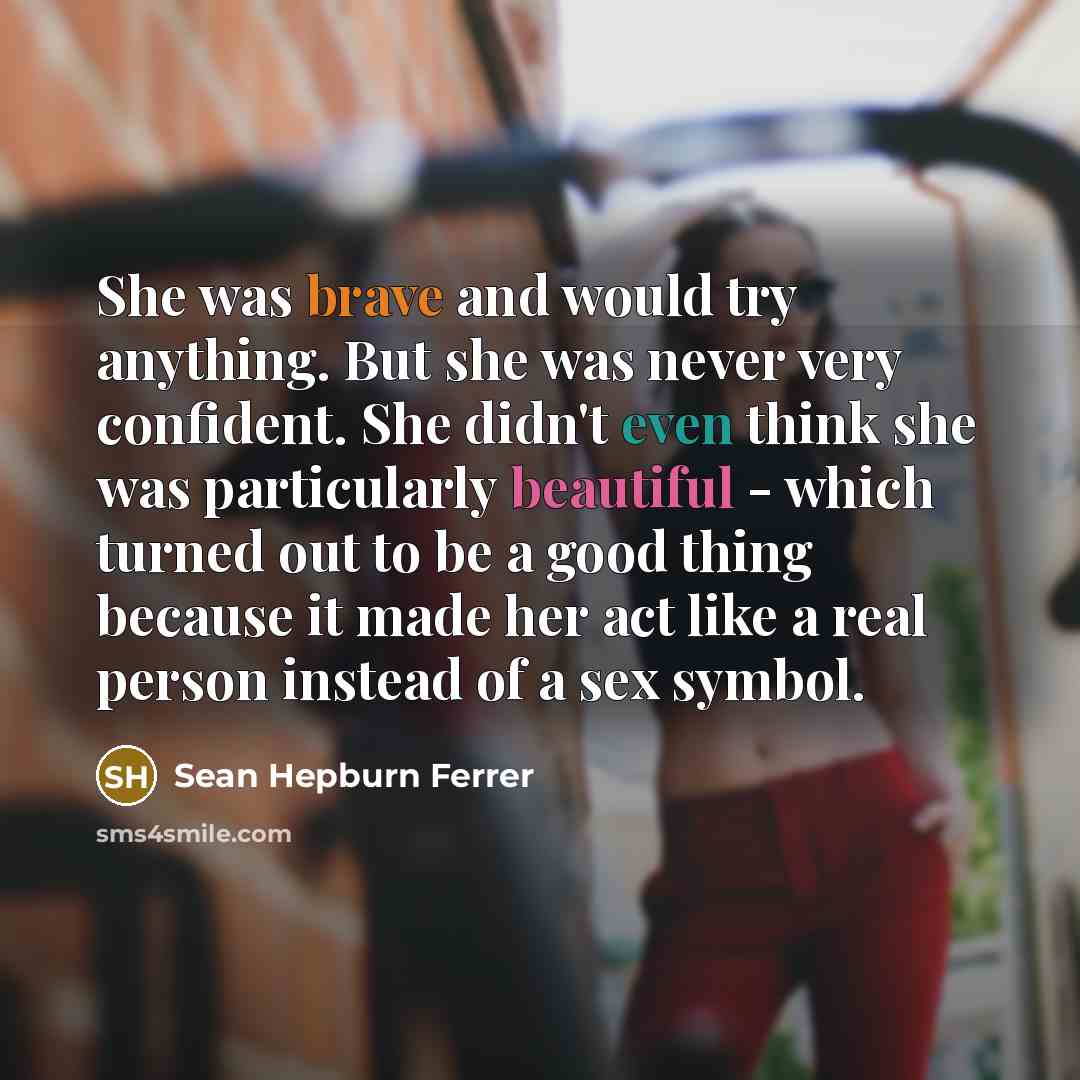 “She was brave and would try anything. But she was never very confident. She didn't even think she was particularly beautiful - which turned out to be a good thing because it made her act like a real person instead of a sex symbol.” quote by Sean Hepburn Ferrer