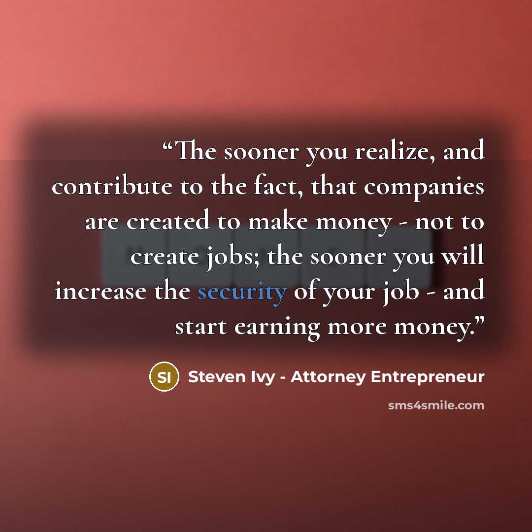 “The sooner you realize, and contribute to the fact, that companies are created to make money - not to create jobs; the sooner you will increase the security of your job - and start earning more money.” quote by Steven Ivy - Attorney Entrepreneur